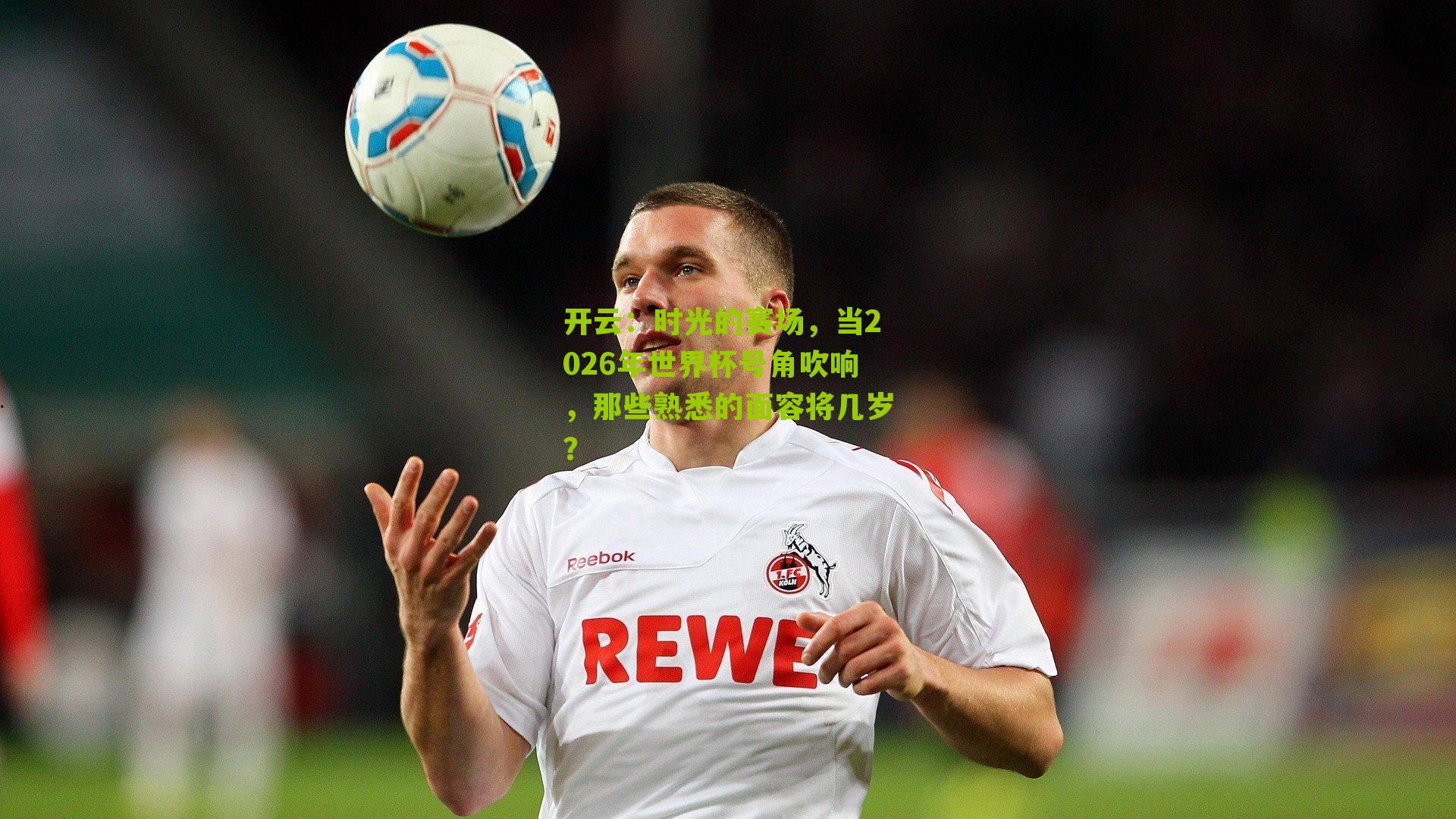 时光的赛场,当2026年世界杯号角吹响,那些熟悉的面容将几岁?